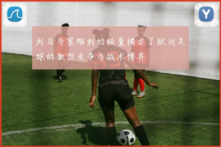 列日与塞维利的较量揭示了欧洲足球的激烈竞争与战术博弈