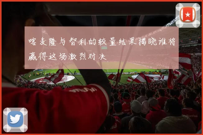 喀麦隆与智利的较量结果揭晓谁将赢得这场激烈对决