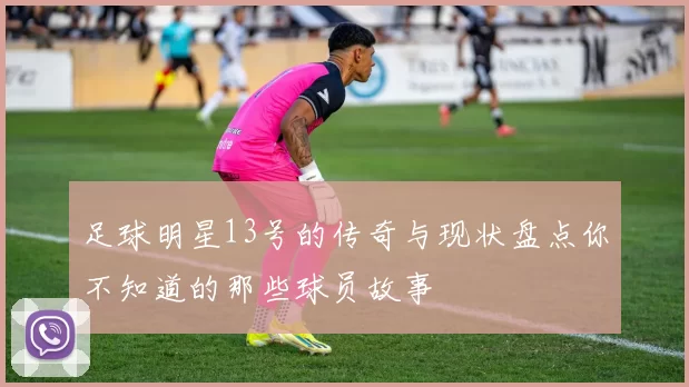 足球明星13号的传奇与现状盘点你不知道的那些球员故事