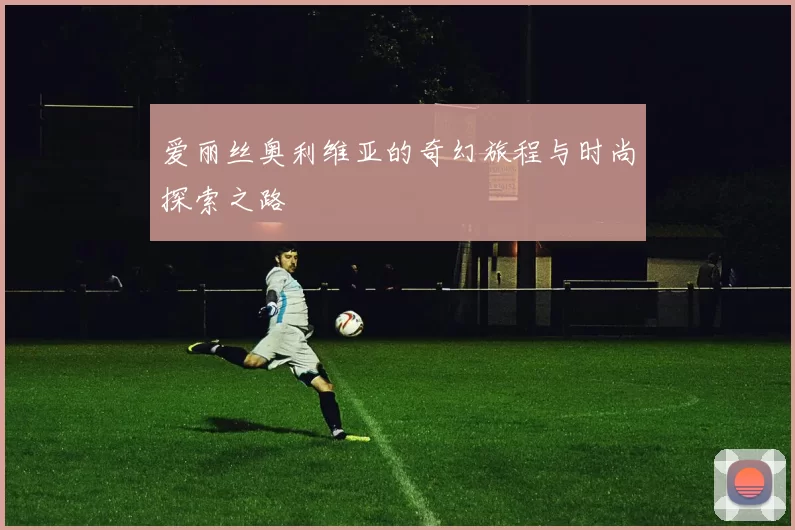 爱丽丝奥利维亚的奇幻旅程与时尚探索之路