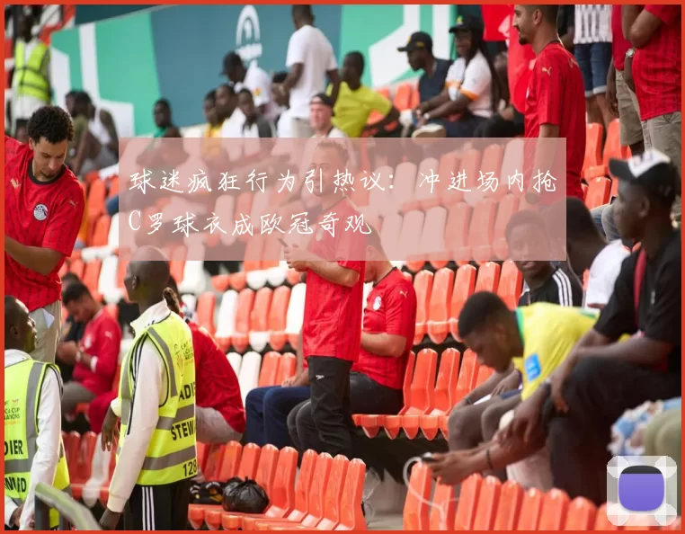 球迷疯狂行为引热议：冲进场内抢C罗球衣成欧冠奇观