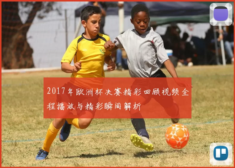 2017年欧洲杯决赛精彩回顾视频全程播放与精彩瞬间解析