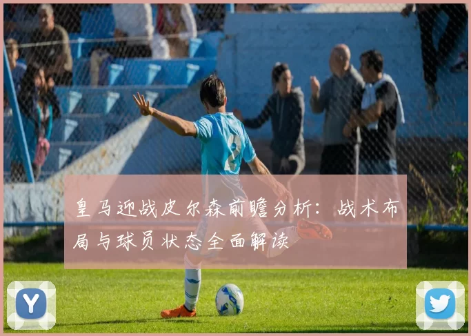 皇马迎战皮尔森前瞻分析：战术布局与球员状态全面解读