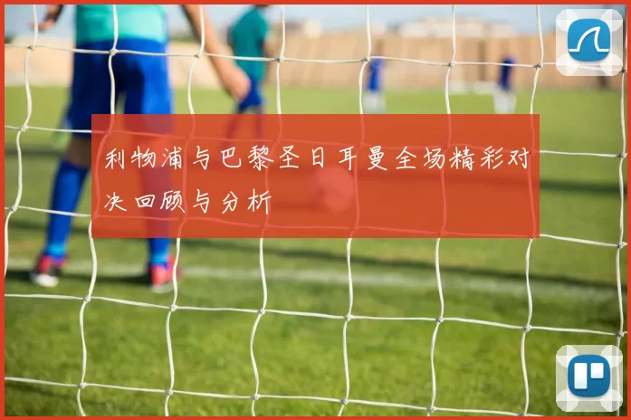 利物浦与巴黎圣日耳曼全场精彩对决回顾与分析