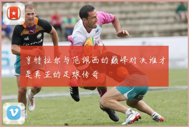 亨特拉尔与范佩西的巅峰对决谁才是真正的足球传奇