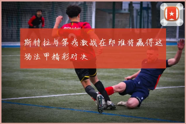 斯特拉与第戎激战在即谁将赢得这场法甲精彩对决